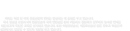 관광호스피탈리티학부 미래를 책임 질 미래 관광산업의 인재를 양성하는 데 중점을 두고 있습니다. 국내 정상급 호텔에서의 현장실습과 국외 인턴십을 통해 이론에도 정통하고 실무에도 능숙한 인재를 배출하고자 폭넓은 교육을 실시하고 있습니더. 또한 여행업실습실, 식음료실습실 등을 갖추고 학생들이 실전에서도 당당할 수 있도록 뒷받침 하고 있습니다.